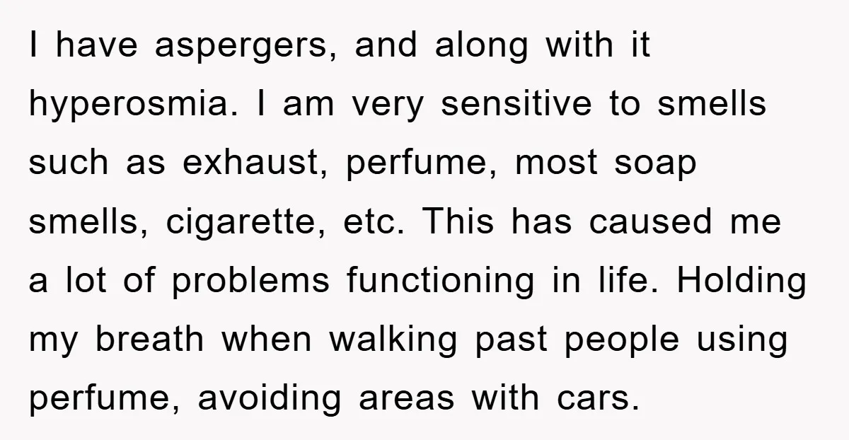 I have aspergers, and along with it hyperosmia. I am very sensitive to smells such as exhaust, perfume, most soap smells, cigarette, etc. This has caused me a lot of...