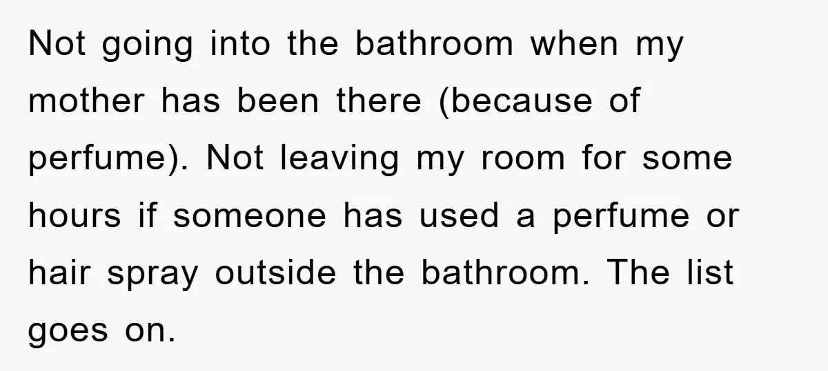 Not going into the bathroom when my mother has been there (because of perfume). Not leaving my room for some hours if someone has used a perfume or hair spray...