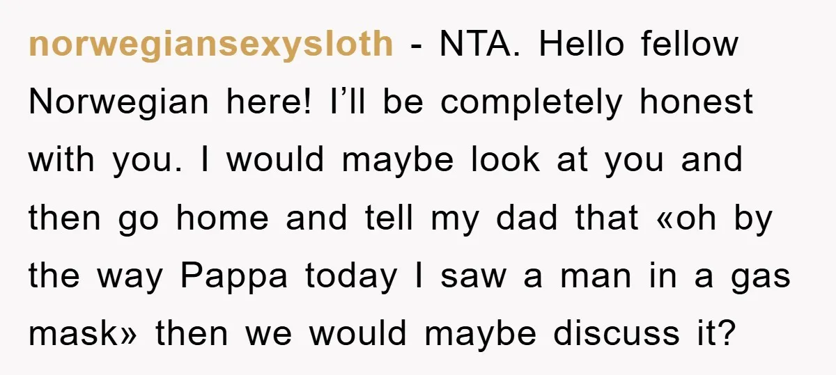 norwegiansexysloth − NTA. Hello fellow Norwegian here! I’ll be completely honest with you. I would maybe look at you and then go home and tell my dad that «oh by...