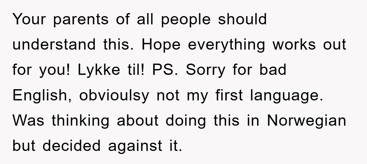 Your parents of all people should understand this. Hope everything works out for you! Lykke til! PS. Sorry for bad English, obvioulsy not my first language. Was thinking about doing...