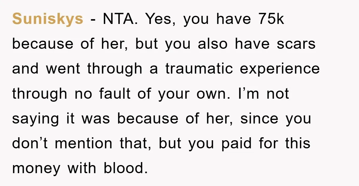 Suniskys - NTA. Yes, you have 75k because of her, but you also have scars and went through a traumatic experience through no fault of your own. I’m not saying...