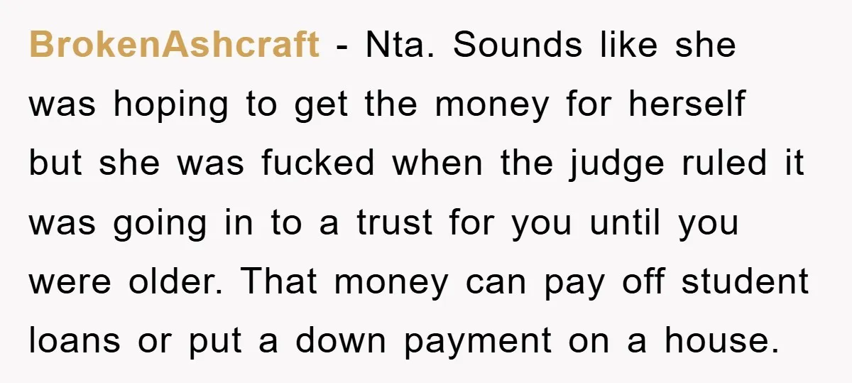 BrokenAshcraft - Nta. Sounds like she was hoping to get the money for herself but she was fucked when the judge ruled it was going in to a trust for...