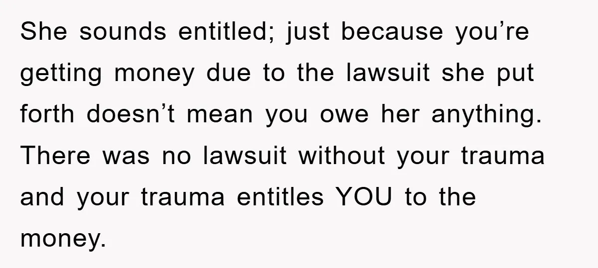 She sounds entitled; just because you’re getting money due to the lawsuit she put forth doesn’t mean you owe her anything. There was no lawsuit without your trauma and your...