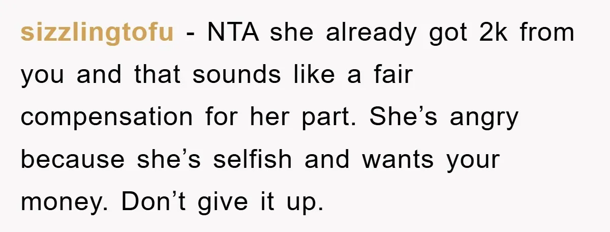 sizzlingtofu - NTA she already got 2k from you and that sounds like a fair compensation for her part. She’s angry because she’s selfish and wants your money. Don’t give...