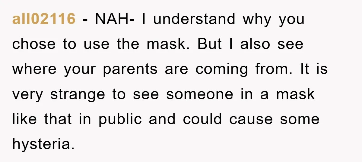 all02116 − NAH- I understand why you chose to use the mask. But I also see where your parents are coming from. It is very strange to see someone in...