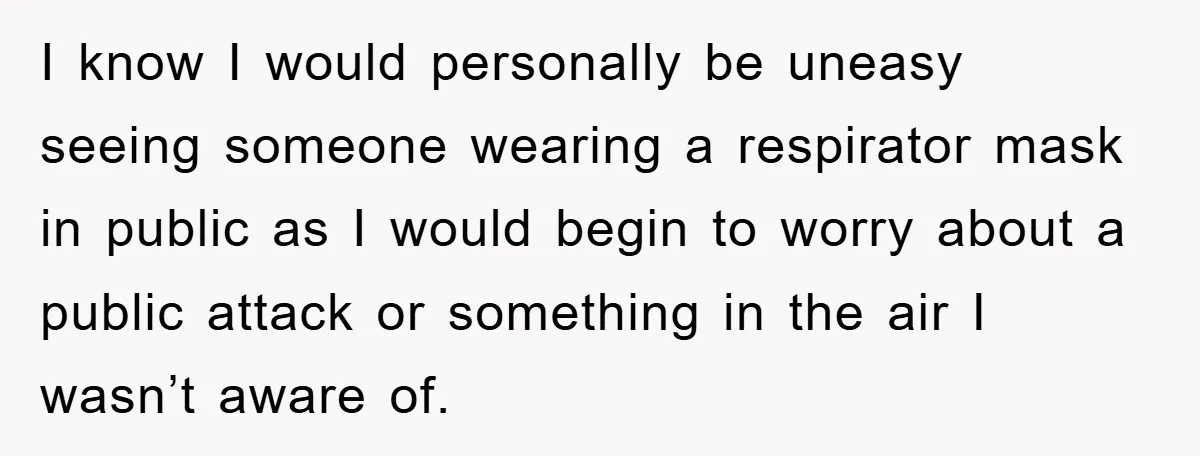 I know I would personally be uneasy seeing someone wearing a respirator mask in public as I would begin to worry about a public attack or something in the air...