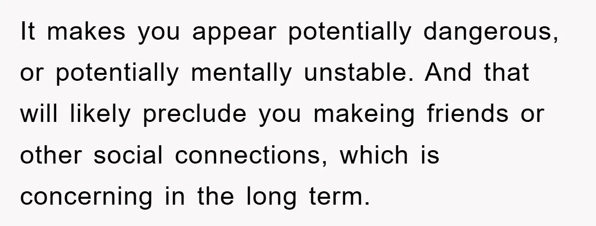 It makes you appear potentially dangerous, or potentially mentally unstable. And that will likely preclude you makeing friends or other social connections, which is concerning in the long term.