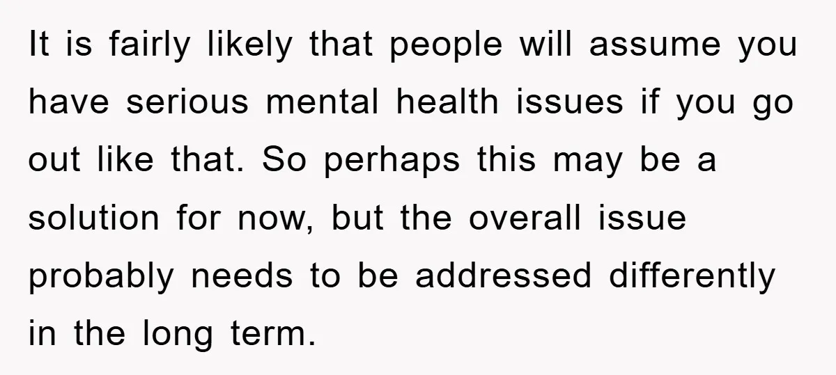 It is fairly likely that people will assume you have serious mental health issues if you go out like that. So perhaps this may be a solution for now, but...