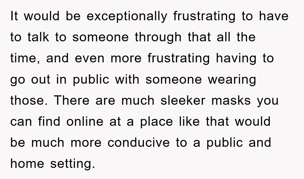 It would be exceptionally frustrating to have to talk to someone through that all the time, and even more frustrating having to go out in public with someone wearing those....