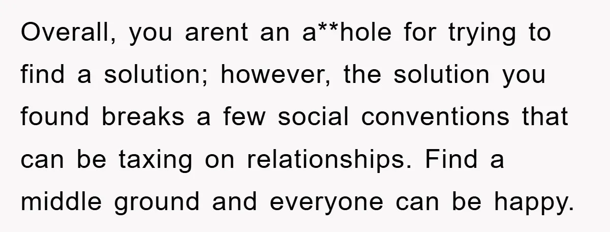 Overall, you arent an a**hole for trying to find a solution; however, the solution you found breaks a few social conventions that can be taxing on relationships. Find a middle...