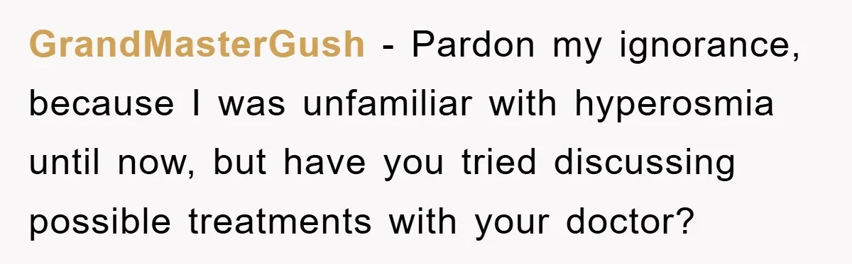 GrandMasterGush − Pardon my ignorance, because I was unfamiliar with hyperosmia until now, but have you tried discussing possible treatments with your doctor?