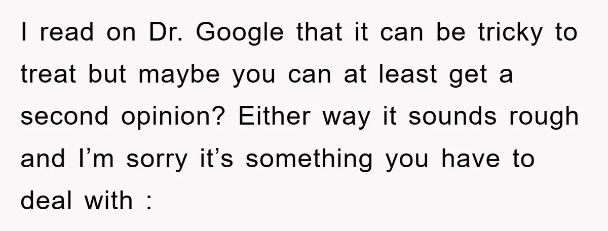 I read on Dr. Google that it can be tricky to treat but maybe you can at least get a second opinion? Either way it sounds rough and I’m sorry...