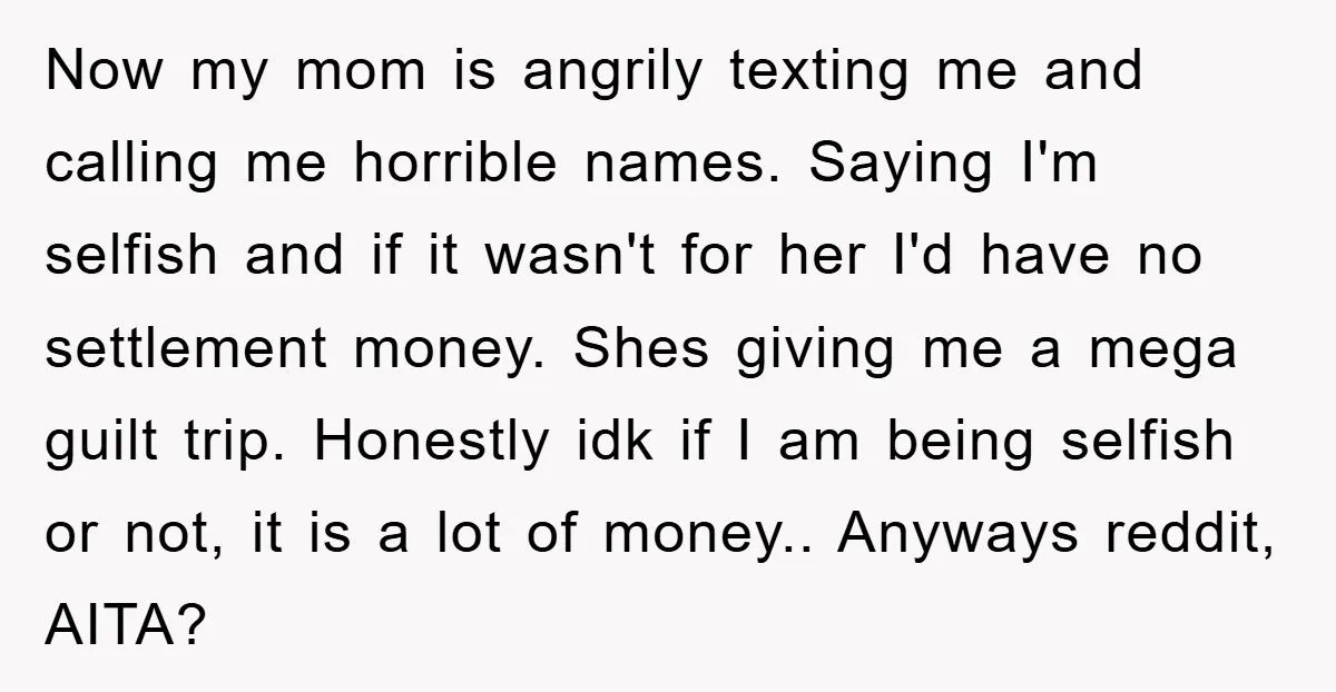 Now my mom is angrily texting me and calling me horrible names. Saying I'm selfish and if it wasn't for her I'd have no settlement money. Shes giving me a...