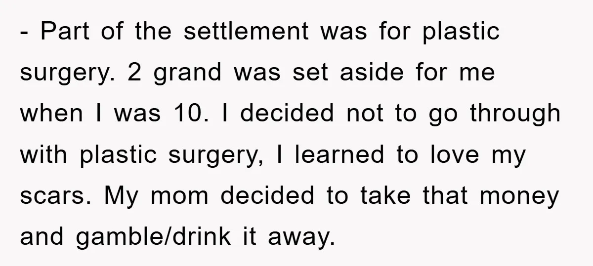 - Part of the settlement was for plastic surgery. 2 grand was set aside for me when I was 10. I decided not to go through with plastic surgery, I...