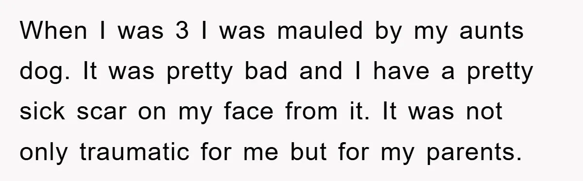 When I was 3 I was mauled by my aunts dog. It was pretty bad and I have a pretty sick scar on my face from it. It was not...