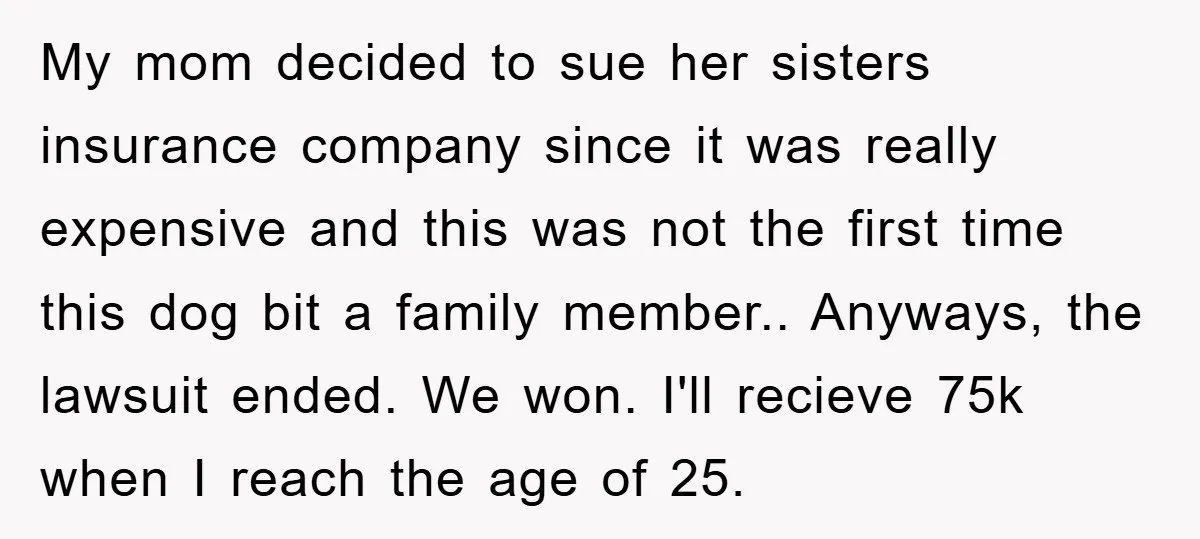 My mom decided to sue her sisters insurance company since it was really expensive and this was not the first time this dog bit a family member.. Anyways, the lawsuit...