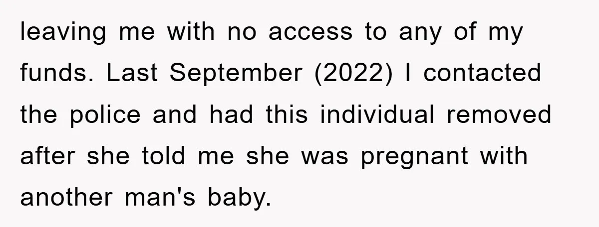 leaving me with no access to any of my funds. Last September (2022) I contacted the police and had this individual removed after she told me she was pregnant with...