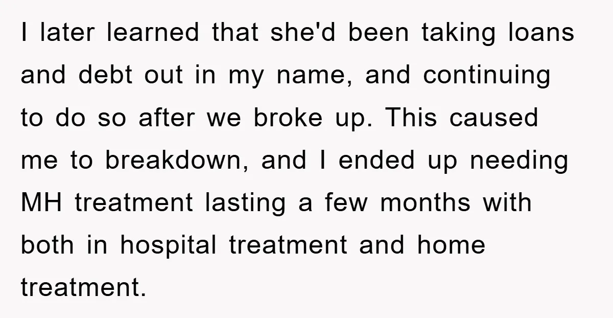 I later learned that she'd been taking loans and debt out in my name, and continuing to do so after we broke up. This caused me to breakdown, and I...