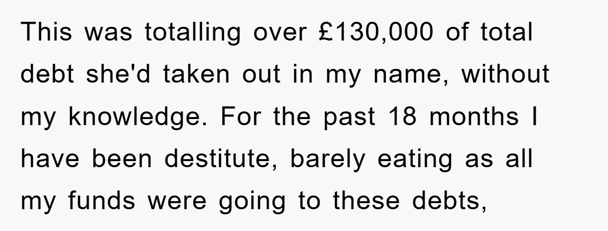 This was totalling over £130,000 of total debt she'd taken out in my name, without my knowledge. For the past 18 months I have been destitute, barely eating as all...