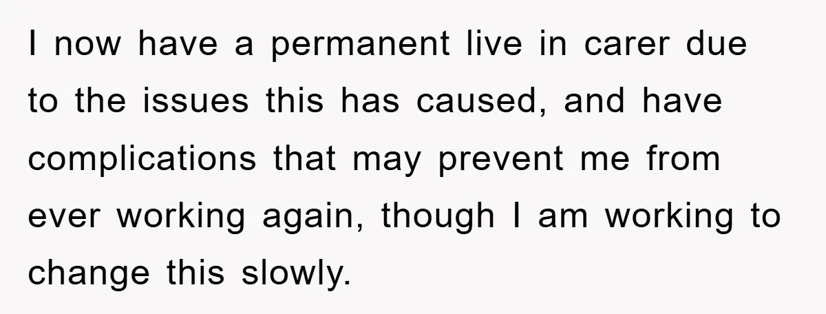 I now have a permanent live in carer due to the issues this has caused, and have complications that may prevent me from ever working again, though I am working...