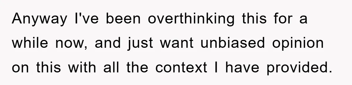 Anyway I've been overthinking this for a while now, and just want unbiased opinion on this with all the context I have provided.