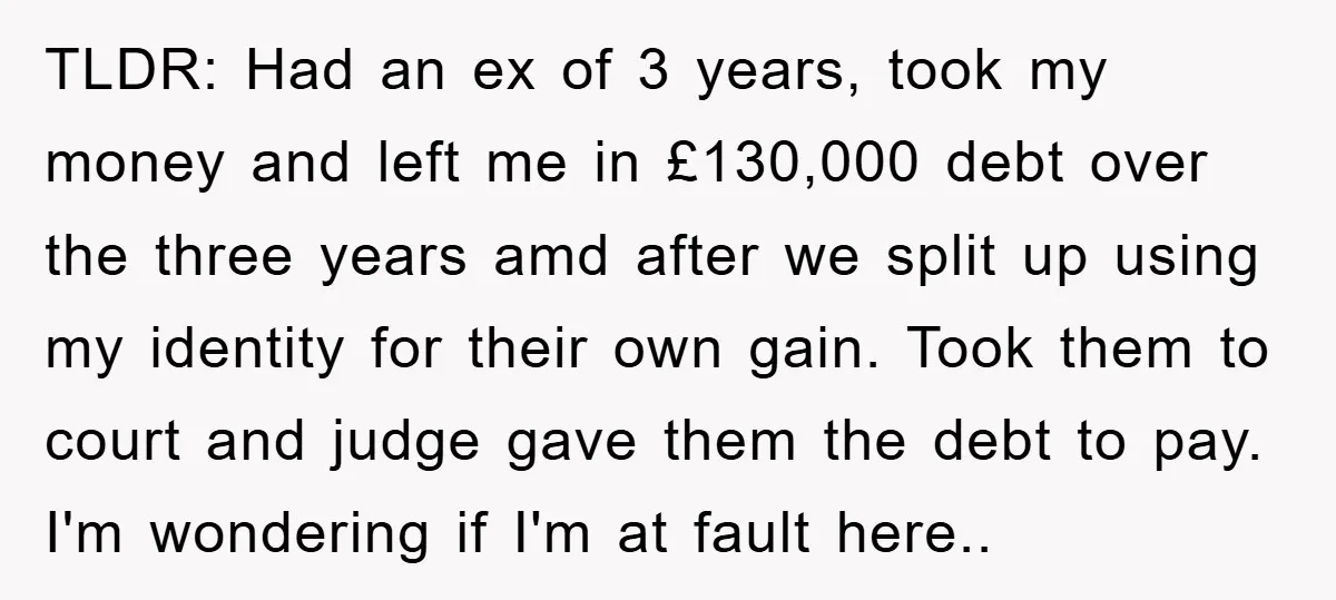 TLDR: Had an ex of 3 years, took my money and left me in £130,000 debt over the three years amd after we split up using my identity for their...