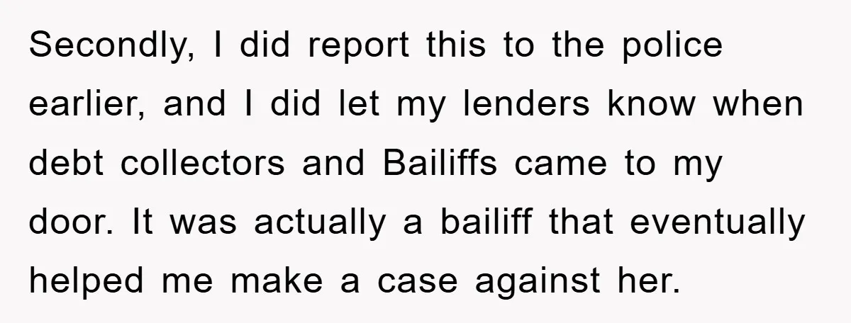 Secondly, I did report this to the police earlier, and I did let my lenders know when debt collectors and Bailiffs came to my door. It was actually a bailiff...