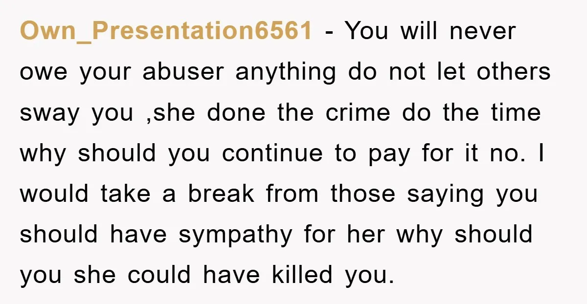 Own_Presentation6561 − You will never owe your abuser anything do not let others sway you ,she done the crime do the time why should you continue to pay for it...