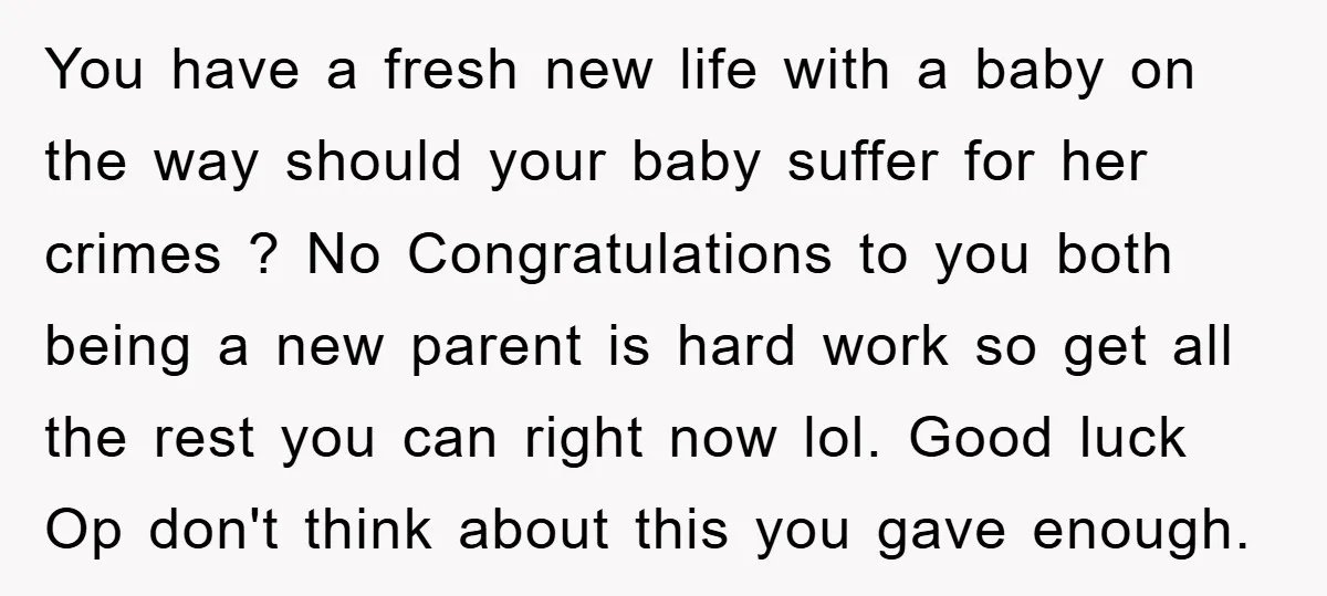 You have a fresh new life with a baby on the way should your baby suffer for her crimes ? No Congratulations to you both being a new parent is...