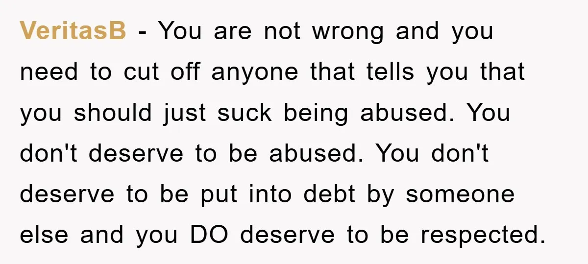 VeritasB − You are not wrong and you need to cut off anyone that tells you that you should just suck being abused. You don't deserve to be abused. You...