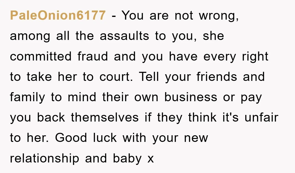 PaleOnion6177 − You are not wrong, among all the assaults to you, she committed fraud and you have every right to take her to court. Tell your friends and family...