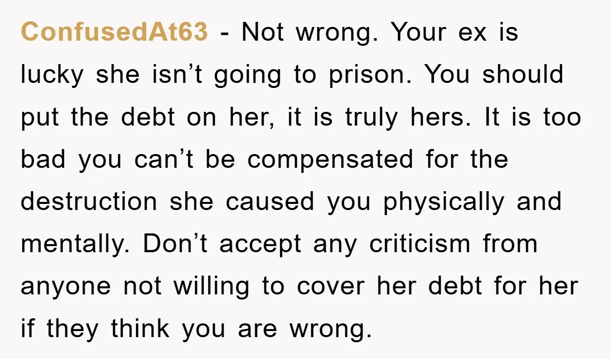 ConfusedAt63 − Not wrong. Your ex is lucky she isn’t going to prison. You should put the debt on her, it is truly hers. It is too bad you can’t...