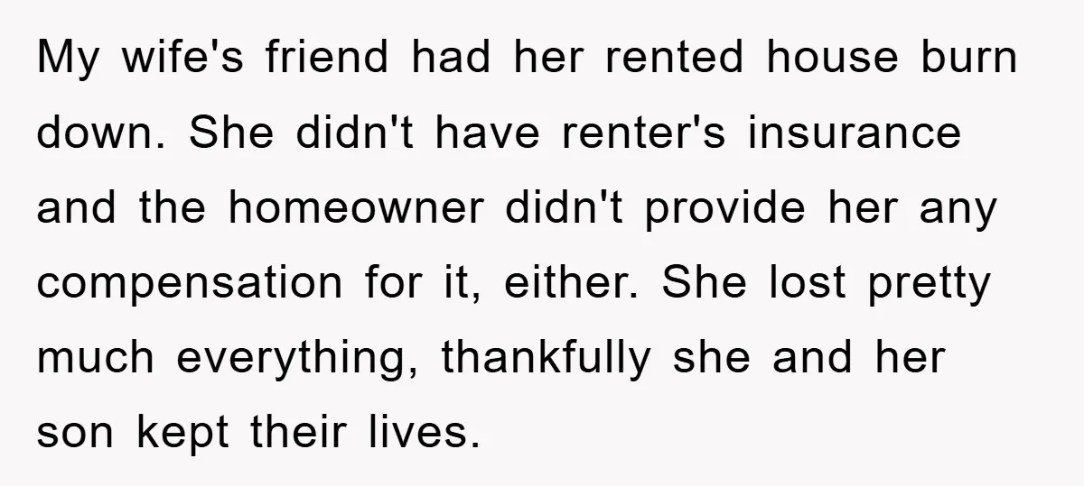 My wife's friend had her rented house burn down. She didn't have renter's insurance and the homeowner didn't provide her any compensation for it, either. She lost pretty much everything,...