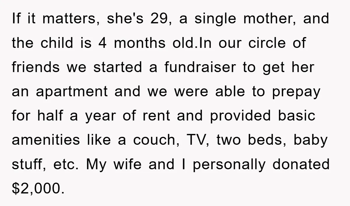 If it matters, she's 29, a single mother, and the child is 4 months old.In our circle of friends we started a fundraiser to get her an apartment and we...