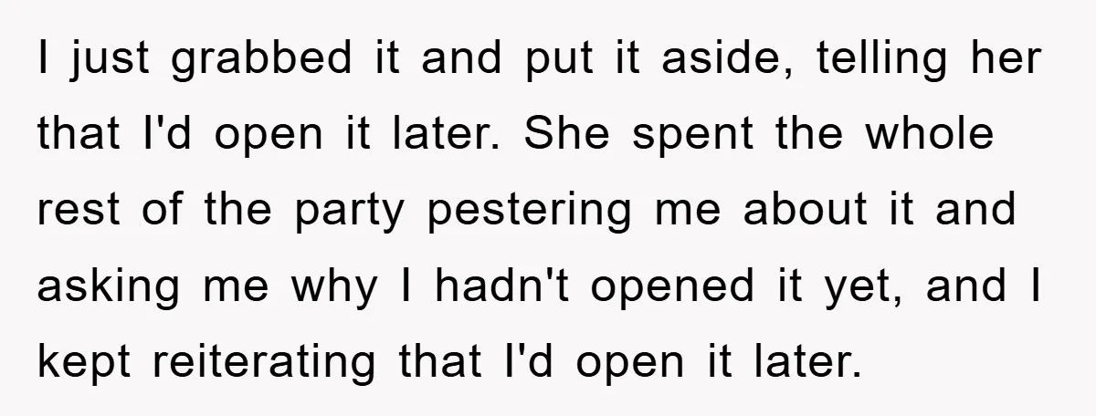 I just grabbed it and put it aside, telling her that I'd open it later. She spent the whole rest of the party pestering me about it and asking me...
