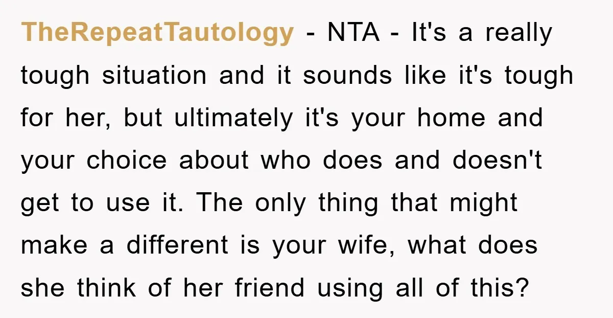 TheRepeatTautology - NTA - It's a really tough situation and it sounds like it's tough for her, but ultimately it's your home and your choice about who does and doesn't...