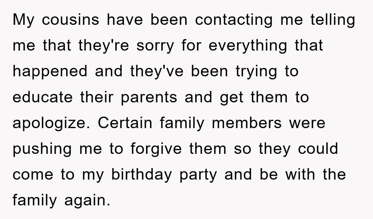 My cousins have been contacting me telling me that they're sorry for everything that happened and they've been trying to educate their parents and get them to apologize. Certain family...