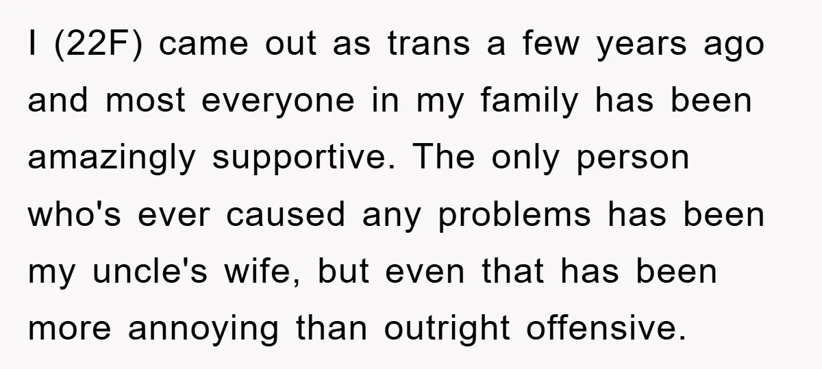 I (22F) came out as trans a few years ago and most everyone in my family has been amazingly supportive. The only person who's ever caused any problems has been...