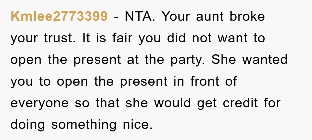 Kmlee2773399 − NTA. Your aunt broke your trust. It is fair you did not want to open the present at the party. She wanted you to open the present in...