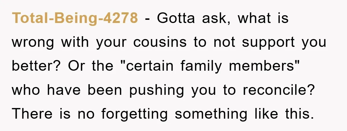 Total-Being-4278 − Gotta ask, what is wrong with your cousins to not support you better? Or the "certain family members" who have been pushing you to reconcile? There is no...