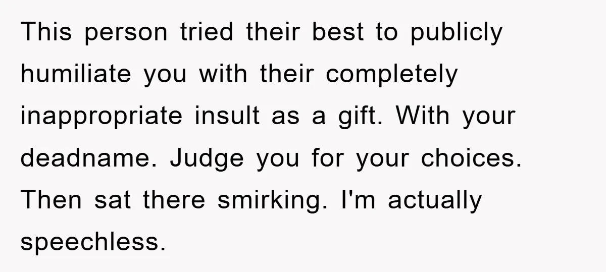 This person tried their best to publicly humiliate you with their completely inappropriate insult as a gift. With your deadname. Judge you for your choices. Then sat there smirking. I'm...