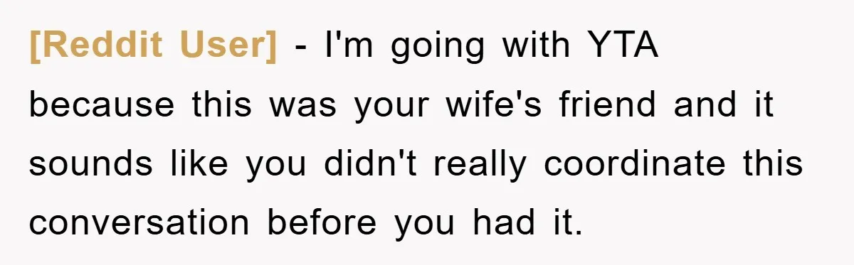 [Reddit User] - I'm going with YTA because this was your wife's friend and it sounds like you didn't really coordinate this conversation before you had it.