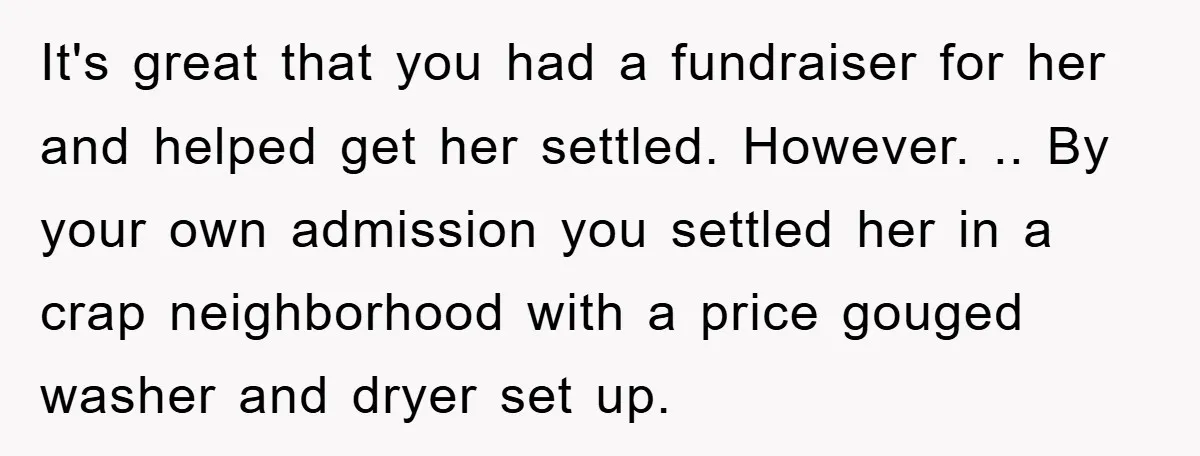 It's great that you had a fundraiser for her and helped get her settled. However. .. By your own admission you settled her in a crap neighborhood with a price...