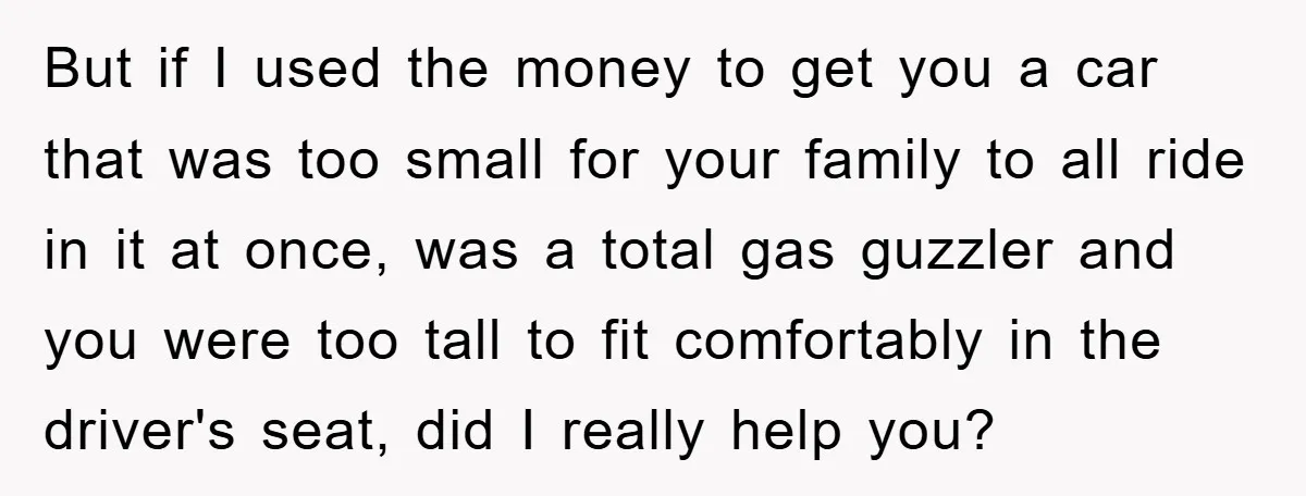 But if I used the money to get you a car that was too small for your family to all ride in it at once, was a total gas guzzler...