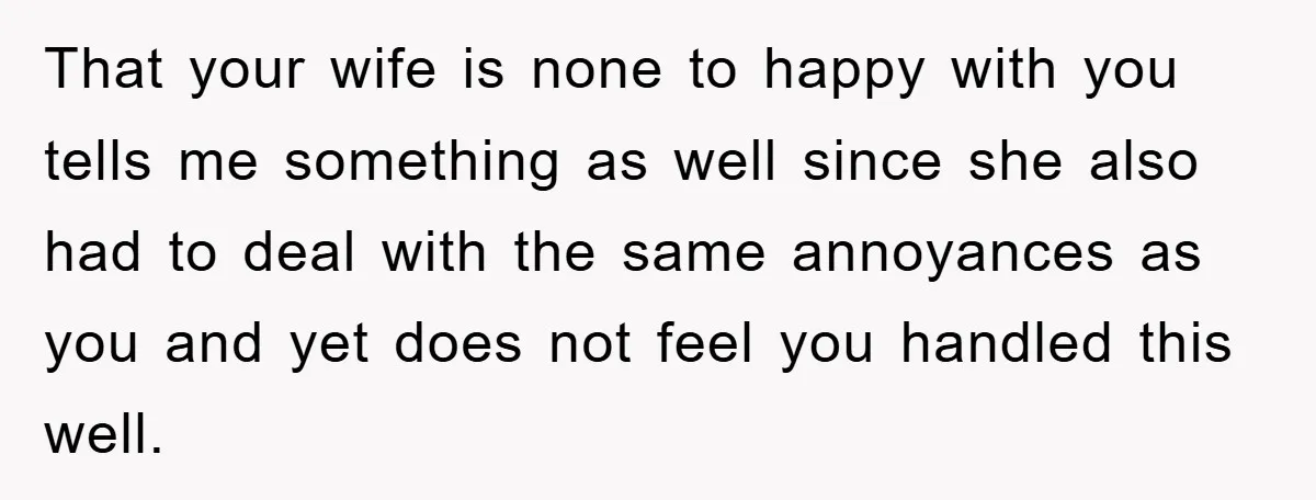 That your wife is none to happy with you tells me something as well since she also had to deal with the same annoyances as you and yet does not...