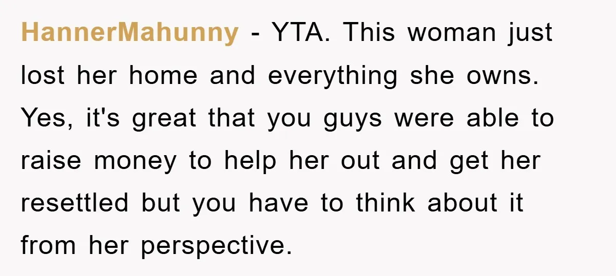HannerMahunny - YTA. This woman just lost her home and everything she owns. Yes, it's great that you guys were able to raise money to help her out and get...