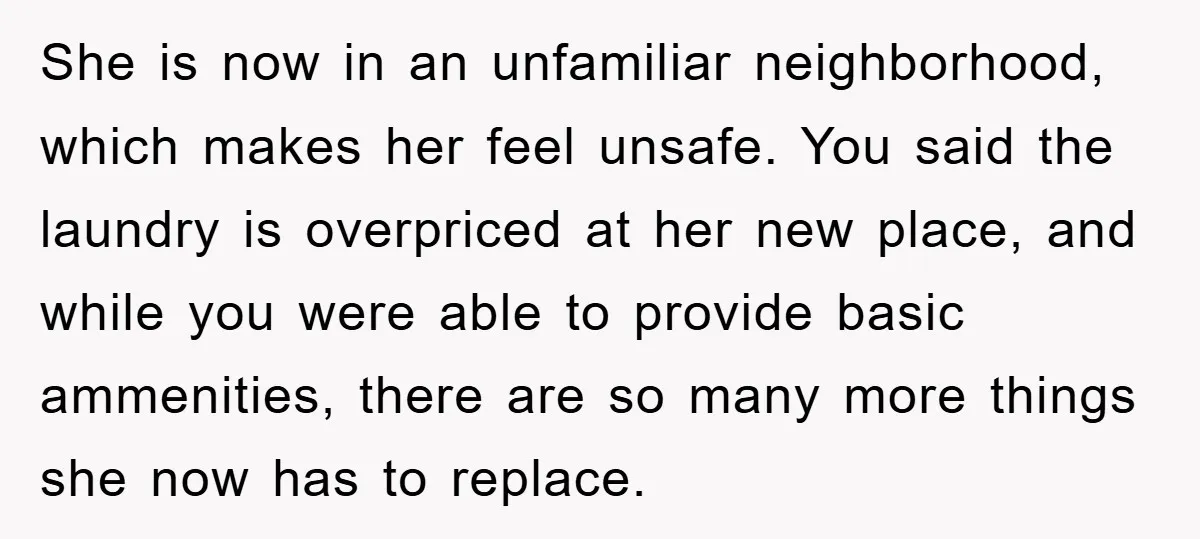 She is now in an unfamiliar neighborhood, which makes her feel unsafe. You said the laundry is overpriced at her new place, and while you were able to provide basic...