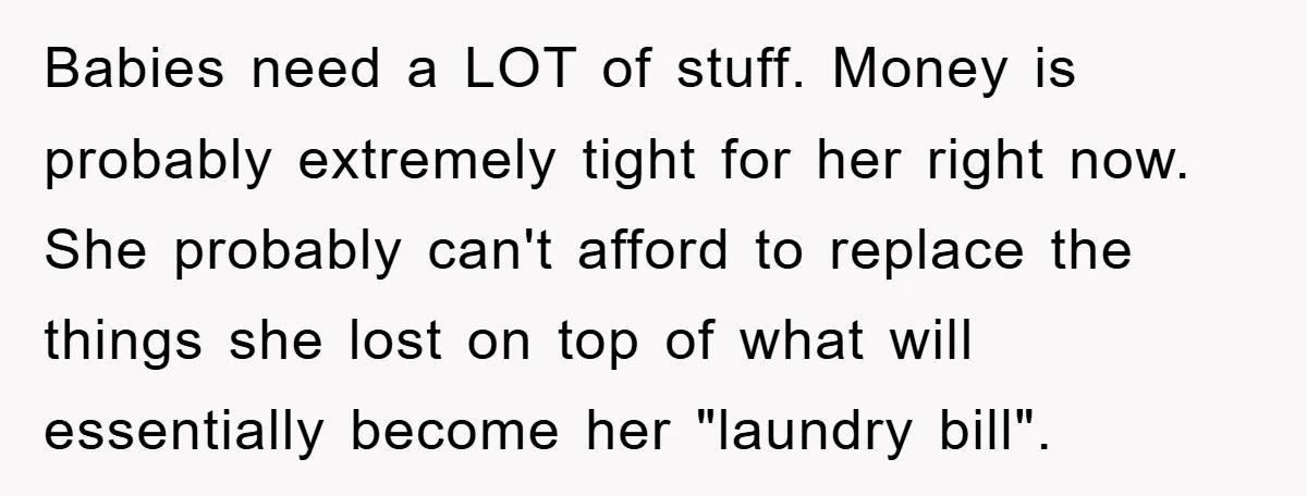 Babies need a LOT of stuff. Money is probably extremely tight for her right now. She probably can't afford to replace the things she lost on top of what will...