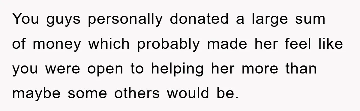 You guys personally donated a large sum of money which probably made her feel like you were open to helping her more than maybe some others would be.