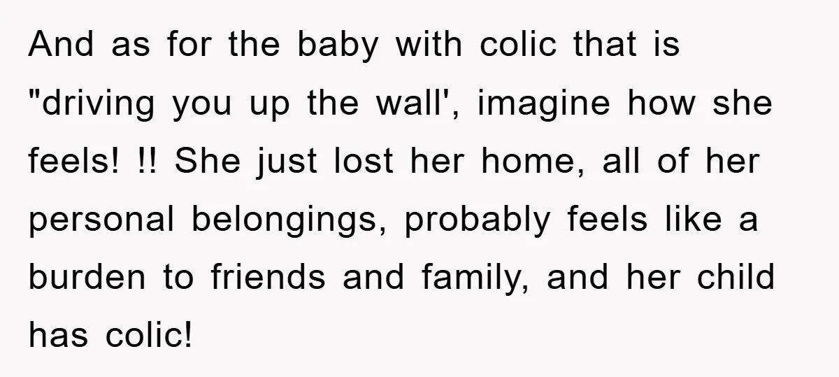 And as for the baby with colic that is "driving you up the wall', imagine how she feels! !! She just lost her home, all of her personal belongings, probably...